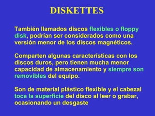 DISKETTES También llamados discos  flexibles o floppy disk , podrían ser considerados como una versión menor de los discos magnéticos. Comparten algunas características con los discos duros, pero tienen mucha menor capacidad de almacenamiento y  siempre son   removibles  del equipo. Son de material plástico flexible y el cabezal  toca la superficie  del disco al leer o grabar, ocasionando un desgaste 