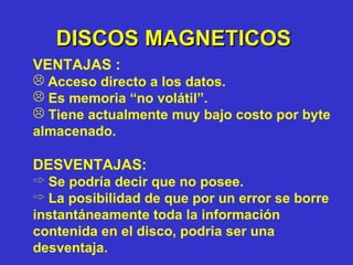 DISCOS MAGNETICOS VENTAJAS : Acceso directo a los datos. Es memoria “no volátil”. Tiene actualmente muy bajo costo por byte almacenado. DESVENTAJAS: Se podría decir que no posee.  La posibilidad de que por un error se borre instantáneamente toda la información contenida en el disco, podria ser una desventaja. 