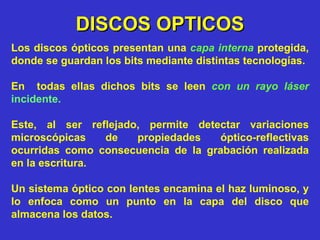 DISCOS OPTICOS Los discos ópticos presentan una  capa interna  protegida, donde se guardan los bits mediante distintas tecnologías. En  todas ellas dichos bits se leen  con un rayo láser   incidente. Este, al ser reflejado, permite detectar variaciones microscópicas de propiedades óptico-reflectivas ocurridas como consecuencia de la grabación realizada en la escritura.  Un sistema óptico con lentes encamina el haz luminoso, y lo enfoca como un punto en la capa del disco que almacena los datos. 