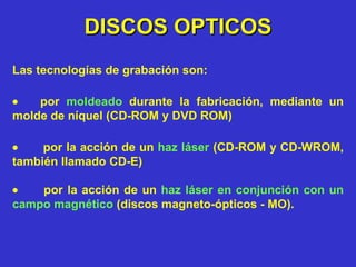 DISCOS OPTICOS Las tecnologías de grabación son:         por  moldeado  durante la fabricación, mediante un molde de níquel (CD-ROM y DVD ROM)           por la acción de un   haz láser   (CD-ROM y CD-WROM, también llamado CD-E)           por la acción de un  haz láser en conjunción con un campo magnético  (discos magneto-ópticos - MO). 