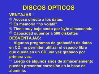 DISCOS OPTICOS VENTAJAS : Acceso directo a los datos. Es memoria “no volátil”. Tiene muy bajo costo por byte almacenado. Capacidad superior a 500 diskettes DESVENTAJAS: Algunos programas de grabación de datos en CD, no permiten utilizar el espacio libre que queda en un CD una vez grabado por primera vez. Luego de algunos años de almacenamiento pueden presentar corrosión en la base de aluminio. 