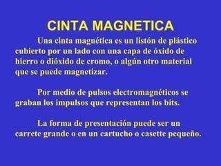 CINTA MAGNETICA Una cinta magnética es un listón de plástico cubierto por un lado con una capa de óxido de hierro o dióxido de cromo, o algún otro material que se puede magnetizar. Por medio de pulsos electromagnéticos se graban los impulsos que representan los bits.  La forma de presentación puede ser un carrete grande o en un cartucho o casette pequeño. 