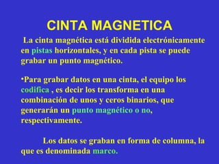 CINTA MAGNETICA La cinta magnética está dividida electrónicamente en  pistas  horizontales, y en cada pista se puede grabar un punto magnético. Para grabar datos en una cinta, el equipo los  codifica  , es decir los transforma en una combinación de unos y ceros binarios, que generarán un  punto magnético o no , respectivamente. Los datos se graban en forma de columna, la que es denominada  marco. 