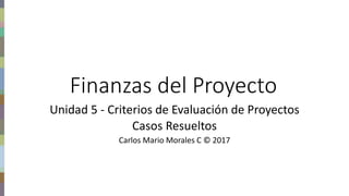 Finanzas del proyecto – Carlos Mario Morales C © 2017
Finanzas del Proyecto
Unidad 5 - Criterios de Evaluación de Proyectos
Casos Resueltos
Carlos Mario Morales C © 2017
 