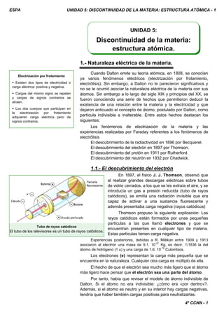 ESPA UNIDAD 5: DISCONTINUIDAD DE LA MATERIA: ESTRUCTURA ATÓMICA - 1
4º CCNN - 1
1.- Naturaleza eléctrica de la materia.
Cuando Dalton emite su teoría atómica, en 1808, se conocían
ya varios fenómenos eléctricos (electrización por frotamiento,
electrólisis). Sin embargo, a Dalton no le parecieron significativos y
no se le ocurrió asociar la naturaleza eléctrica de la materia con sus
átomos. Sin embargo a lo largo del siglo XIX y principios del XX, se
fueron conociendo una serie de hechos que permitieron deducir la
existencia de una relación entre la materia y la electricidad y que
dejaron anticuado el concepto de átomo, postulado por Dalton, como
partícula indivisible e inalterable. Entre estos hechos destacan los
siguientes:
Los fenómenos de electrización de la materia y las
experiencias realizadas por Faraday referentes a los fenómenos de
electrólisis
El descubrimiento de la radiactividad en 1896 por Becquerel.
El descubrimiento del electrón en 1897 por Thomson.
El descubrimiento del protón en 1911 por Rutherford.
El descubrimiento del neutrón en 1932 por Chadwick.
1.1.- El descubrimiento del electrón
En 1897, el físico J. J. Thomson, observó que
al realizar grandes descargas eléctricas sobre tubos
de vidrio cerrados, a los que se les extraía el aire, y se
introducía un gas a presión reducida (tubo de rayos
catódicos), se emitía una radiación invisible que era
capaz de activar a una sustancia fluorescente y
además presentaba carga negativa (rayos catódicos)
Thomson propuso la siguiente explicación: Los
rayos catódicos están formados por unas pequeñas
partículas a las que llamó electrones y que se
encuentran presentes en cualquier tipo de materia.
Estas partículas tienen carga negativa.
Experiencias posteriores, debidas a R. Millikan entre 1909 y 1913
asociaron al electrón una masa de 9,1. 10
-31
Kg, es decir, 1/1836 la del
átomo de hidrógeno (1 u) y una carga de 1,6. 10
-19
Culombios.
Los electrones (e) representan la carga más pequeña que se
encuentra en la naturaleza. Cualquier otra carga es múltiplo de ella.
El hecho de que el electrón sea mucho más ligero que el átomo
más ligero hace pensar que el electrón sea una parte del átomo.
Por tanto, había que revisar el modelo de átomo indivisible de
Dalton. Si el átomo no era indivisible: ¿cómo era «por dentro»?.
Además, si el átomo es neutro y en su interior hay cargas negativas,
tendría que haber también cargas positivas para neutralizarlas.
UNIDAD 5:
Discontinuidad de la materia:
estructura atómica.
Electrización por frotamiento
 Existen dos tipos de electricidad o
carga eléctrica: positiva y negativa.
 Cargas del mismo signo se repelen
y cargas de signos contrarios se
atraen.
 Los dos cuerpos que participan en
la electrización por frotamiento
adquieren carga eléctrica pero de
signos contrarios.
Tubo de rayos catódicos
El tubo de los televisores es un tubo de rayos catódicos.
 