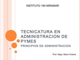 TECNICATURA EN
ADMINISTRACION DE
PYMES
PRINCIPIOS DE ADMINISTRACION
Prof. Alippi, María Victoria
INSTITUTO 194 MIRAMAR
 