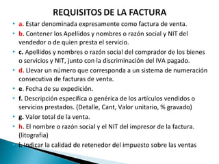   a. Estar denominada expresamente como factura de venta.
   b. Contener los Apellidos y nombres o razón social y NIT del
    vendedor o de quien presta el servicio.
   c. Apellidos y nombres o razón social del comprador de los bienes
    o servicios y NIT, junto con la discriminación del IVA pagado.
   d. Llevar un número que corresponda a un sistema de numeración
    consecutiva de facturas de venta.
   e. Fecha de su expedición.
   f. Descripción específica o genérica de los artículos vendidos o
    servicios prestados. (Detalle, Cant, Valor unitario, % gravado)
   g. Valor total de la venta.
   h. El nombre o razón social y el NIT del impresor de la factura.
    (litografia)
   i. Indicar la calidad de retenedor del impuesto sobre las ventas
 