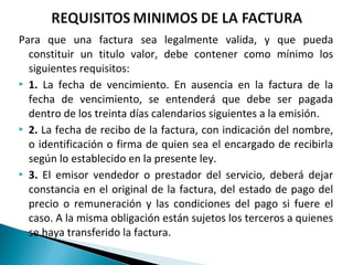 Para que una factura sea legalmente valida, y que pueda
  constituir un titulo valor, debe contener como mínimo los
  siguientes requisitos:
 1. La fecha de vencimiento. En ausencia en la factura de la
  fecha de vencimiento, se entenderá que debe ser pagada
  dentro de los treinta días calendarios siguientes a la emisión.
 2. La fecha de recibo de la factura, con indicación del nombre,
  o identificación o firma de quien sea el encargado de recibirla
  según lo establecido en la presente ley.
 3. El emisor vendedor o prestador del servicio, deberá dejar

  constancia en el original de la factura, del estado de pago del
  precio o remuneración y las condiciones del pago si fuere el
  caso. A la misma obligación están sujetos los terceros a quienes
  se haya transferido la factura.
 