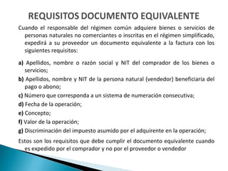 Cuando el responsable del régimen común adquiere bienes o servicios de
  personas naturales no comerciantes o inscritas en el régimen simplificado,
  expedirá a su proveedor un documento equivalente a la factura con los
  siguientes requisitos:
a) Apellidos, nombre o razón social y NIT del comprador de los bienes o
   servicios;
b) Apellidos, nombre y NIT de la persona natural (vendedor) beneficiaria del
   pago o abono;
c) Número que corresponda a un sistema de numeración consecutiva;
d) Fecha de la operación;
e) Concepto;
f) Valor de la operación;
g) Discriminación del impuesto asumido por el adquirente en la operación;
Estos son los requisitos que debe cumplir el documento equivalente cuando
  es expedido por el comprador y no por el proveedor o vendedor
 