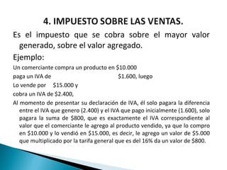 Es el impuesto que se cobra sobre el mayor valor
  generado, sobre el valor agregado.
Ejemplo:
Un comerciante compra un producto en $10.000
paga un IVA de                             $1.600, luego
Lo vende por $15.000 y
cobra un IVA de $2.400,
Al momento de presentar su declaración de IVA, él solo pagara la diferencia
   entre el IVA que genero (2.400) y el IVA que pago inicialmente (1.600), solo
   pagara la suma de $800, que es exactamente el IVA correspondiente al
   valor que el comerciante le agrego al producto vendido, ya que lo compro
   en $10.000 y lo vendió en $15.000, es decir, le agrego un valor de $5.000
   que multiplicado por la tarifa general que es del 16% da un valor de $800.
 