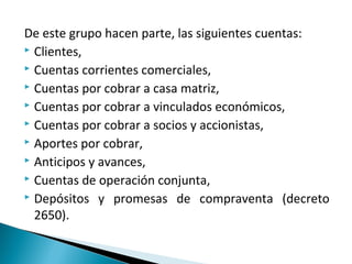 De este grupo hacen parte, las siguientes cuentas:
 Clientes,
 Cuentas corrientes comerciales,
 Cuentas por cobrar a casa matriz,
 Cuentas por cobrar a vinculados económicos,
 Cuentas por cobrar a socios y accionistas,
 Aportes por cobrar,
 Anticipos y avances,
 Cuentas de operación conjunta,
 Depósitos y promesas de compraventa (decreto

  2650).
 