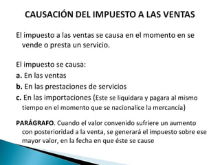 El impuesto a las ventas se causa en el momento en se
  vende o presta un servicio.

El impuesto se causa:
a. En las ventas
b. En las prestaciones de servicios
c. En las importaciones (Este se liquidara y pagara al mismo
  tiempo en el momento que se nacionalice la mercancía )

PARÁGRAFO. Cuando el valor convenido sufriere un aumento
  con posterioridad a la venta, se generará el impuesto sobre ese
  mayor valor, en la fecha en que éste se cause
 
