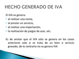 El IVA se genera:
 al realizar una venta,

 al prestar un servicio,

 al realizar una importación,

 la realización de juegos de azar, etc.



Es de anotar que el IVA solo se genera en los casos
  anteriores solo si se trata de un bien o servicio
  gravado, de lo contrario no se genera IVA
 