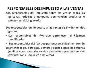 Son responsables del Impuesto sobre las ventas todas las
  personas jurídicas y naturales que vendan productos o
  presten servicios gravados.

Los responsables del impuesto a las ventas se dividen en dos
  grupos:
 Los responsables del IVA que pertenecen al Régimen

  simplificado
 Los responsables del IVA que pertenecen al Régimen común

Lo anterior se da, claro está, siempre y cuando tanto las personas
  jurídicas como naturales vendan productos o presten servicios
  gravados con el impuesto a las ventas
 