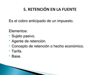 Es el cobro anticipado de un impuesto.

Elementos:
 Sujeto pasivo.
 Agente de retención.
 Concepto de retención o hecho económico.
 Tarifa.
 Base.
 