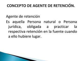 Agente de retención
Es aquella Persona natural o Persona
 jurídica, obligada a practicar la
 respectiva retención en la fuente cuando
 a ello hubiere lugar.
 