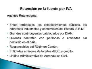 Agentes Retenedores:

   Entes territoriales, los establecimientos públicos, las
    empresas industriales y comerciales del Estado, S.E.M.
   Grandes contribuyentes catalogados por DIAN.
   Quienes contraten con personas o entidades sin
    domicilio en el país.
   Responsables del Régimen Común.
   Entidades emisoras de tarjetas débito y crédito.
   Unidad Administrativa de Aeronáutica Civil.
 