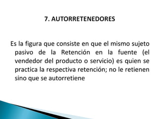 Es la figura que consiste en que el mismo sujeto
 pasivo de la Retención en la fuente (el
 vendedor del producto o servicio) es quien se
 practica la respectiva retención; no le retienen
 sino que se autorretiene
 