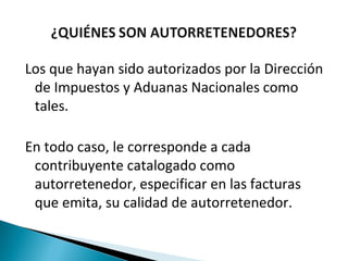 Los que hayan sido autorizados por la Dirección
 de Impuestos y Aduanas Nacionales como
 tales.

En todo caso, le corresponde a cada
 contribuyente catalogado como
 autorretenedor, especificar en las facturas
 que emita, su calidad de autorretenedor.
 