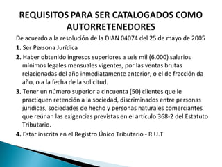 De acuerdo a la resolución de la DIAN 04074 del 25 de mayo de 2005
1. Ser Persona Jurídica
2. Haber obtenido ingresos superiores a seis mil (6.000) salarios
   mínimos legales mensuales vigentes, por las ventas brutas
   relacionadas del año inmediatamente anterior, o el de fracción da
   año, o a la fecha de la solicitud.
3. Tener un número superior a cincuenta (50) clientes que le
   practiquen retención a la sociedad, discriminados entre personas
   jurídicas, sociedades de hecho y personas naturales comerciantes
   que reúnan las exigencias previstas en el artículo 368-2 del Estatuto
   Tributario.
4. Estar inscrita en el Registro Único Tributario - R.U.T
 