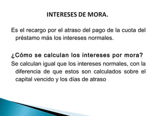 Es el recargo por el atraso del pago de la cuota del
  préstamo más los intereses normales.
 
¿Cómo se calculan los intereses por mora?
Se calculan igual que los intereses normales, con la
  diferencia de que estos son calculados sobre el
  capital vencido y los días de atraso
 