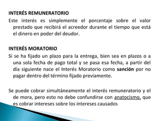 INTERÉS REMUNERATORIO
Este interés es simplemente el porcentaje sobre el valor
  prestado que recibirá el acreedor durante el tiempo que está
  el dinero en poder del deudor.

INTERÉS MORATORIO
Si se ha fijado un plazo para la entrega, bien sea en plazos o a
  una sola fecha de pago total y se pasa esa fecha, a partir del
  día siguiente nace el Interés Moratorio como sanción por no
  pagar dentro del término fijado previamente.

Se puede cobrar simultáneamente el interés remuneratorio y el
  de mora, pero esto no debe confundirse con anatocismo, que
  es cobrar intereses sobre los intereses causados
 