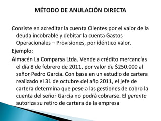 Consiste en acreditar la cuenta Clientes por el valor de la
  deuda incobrable y debitar la cuenta Gastos
  Operacionales – Provisiones, por idéntico valor.
Ejemplo:
Almacén La Comparsa Ltda. Vende a crédito mercancías
  el día 8 de febrero de 2011, por valor de $250.000 al
  señor Pedro García. Con base en un estudio de cartera
  realizado el 31 de octubre del año 2011, el jefe de
  cartera determina que pese a las gestiones de cobro la
  cuenta del señor García no podrá cobrarse. El gerente
  autoriza su retiro de cartera de la empresa
 