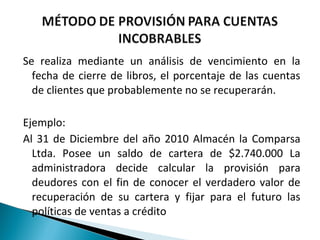 Se realiza mediante un análisis de vencimiento en la
  fecha de cierre de libros, el porcentaje de las cuentas
  de clientes que probablemente no se recuperarán.

Ejemplo:
Al 31 de Diciembre del año 2010 Almacén la Comparsa
  Ltda. Posee un saldo de cartera de $2.740.000 La
  administradora decide calcular la provisión para
  deudores con el fin de conocer el verdadero valor de
  recuperación de su cartera y fijar para el futuro las
  políticas de ventas a crédito
 