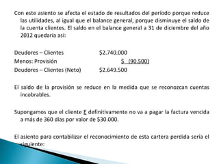 Con este asiento se afecta el estado de resultados del período porque reduce
  las utilidades, al igual que el balance general, porque disminuye el saldo de
  la cuenta clientes. El saldo en el balance general a 31 de diciembre del año
  2012 quedaría así:

Deudores – Clientes               $2.740.000
Menos: Provisión                          $ (90.500)
Deudores – Clientes (Neto)        $2.649.500

El saldo de la provisión se reduce en la medida que se reconozcan cuentas
   incobrables.

Supongamos que el cliente E definitivamente no va a pagar la factura vencida
  a más de 360 días por valor de $30.000.

El asiento para contabilizar el reconocimiento de esta cartera perdida sería el
   siguiente:
 