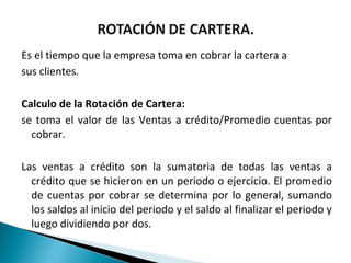 Es el tiempo que la empresa toma en cobrar la cartera a
sus clientes.

Calculo de la Rotación de Cartera:
se toma el valor de las Ventas a crédito/Promedio cuentas por
  cobrar.

Las ventas a crédito son la sumatoria de todas las ventas a
  crédito que se hicieron en un periodo o ejercicio. El promedio
  de cuentas por cobrar se determina por lo general, sumando
  los saldos al inicio del periodo y el saldo al finalizar el periodo y
  luego dividiendo por dos.
 