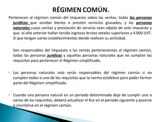 Pertenecen al régimen común del impuesto sobre las ventas, todas las personas
  jurídicas que vendan bienes o presten servicios gravados, y las personas
  naturales cuyas ventas y prestación de servicio sean objeto de este impuesto y
  que el año anterior hallan tenido ingresos brutos totales superiores a 4.000 UVT.
  O que tengan varios establecimientos donde realicen su actividad.

    Son responsables del Impuesto a las ventas pertenecientes al régimen común,
    todas las personas jurídicas y aquellas personas naturales que no cumplan los
    requisitos para pertenecer el Régimen simplificado.

   Las personas naturales solo serán responsables del régimen común si no
    cumplen todos o uno de los requisitos que la norma establece para poder formar
    parte del Régimen simplificado.

   Cuando una persona natural en un periodo determinado deje de cumplir uno o
    varios de los requisitos, deberá actualizar el Rut en el periodo siguiente y pasarse
    o inscribirse en el régimen común.
 