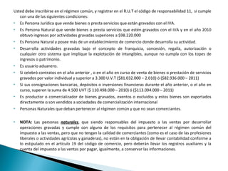 Usted debe inscribirse en el régimen común, y registrar en el R.U.T el código de responsabilidad 11, si cumple
   con una de las siguientes condiciones:
 Es Persona Jurídica que vende bienes o presta servicios que están gravados con el IVA.

 Es Persona Natural que vende bienes o presta servicios que estén gravados con el IVA y en el año 2010

   obtuvo ingresos por actividades gravadas superiores a $98.220.000
 Es Persona Natural y posee más de un establecimiento de comercio donde desarrolla su actividad.

 Desarrolla actividades gravadas bajo el concepto de franquicia, concesión, regalía, autorización o

   cualquier otro sistema que implique la explotación de intangibles, aunque no cumpla con los topes de
   ingresos o patrimonio.
 Es usuario aduanero.

   Si celebró contratos en el año anterior , o en el año en curso de venta de bienes o prestación de servicios
    gravados por valor individual y superior a 3.300 U.V.T ($81.032.000 – 2.010) ó ($82.936.000 – 2011)
   Si sus consignaciones bancarias, depósitos o inversiones financieras durante el año anterior, o el año en
    curso, superen la suma de 4.500 UVT ($ 110.498.000 – 2010) ó ($113.094.000 – 2011)
   Es productor o comercializador de bienes gravados, exentos o excluidos y estos bienes son exportados
    directamente o son vendidos a sociedades de comercialización internacional
   Personas Naturales que deban pertenecer al régimen común y que no sean comerciantes.

   NOTA: Las personas naturales, que siendo responsables del impuesto a las ventas por desarrollar
    operaciones gravadas y cumple con alguno de los requisitos para pertenecer al régimen común del
    impuesto a las ventas, pero que no tengan la calidad de comerciantes (como es el caso de las profesiones
    liberales o actividades agrícolas y ganaderas), no están en la obligación de llevar contabilidad conforme a
    lo estipulado en el artículo 19 del código de comercio, pero deberán llevar los registros auxiliares y la
    cuenta del impuesto a las ventas por pagar, igualmente, a conservar las informaciones.
 