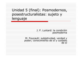 Unidad 5 (final): Posmodernos,
posestructuralistas: sujeto y
lenguaje
J. F. Lyotard: la condición
posmoderna
M. Foucault: subjetividad, verdad y
poder; conocimiento de sí y cuidado
de sí
 