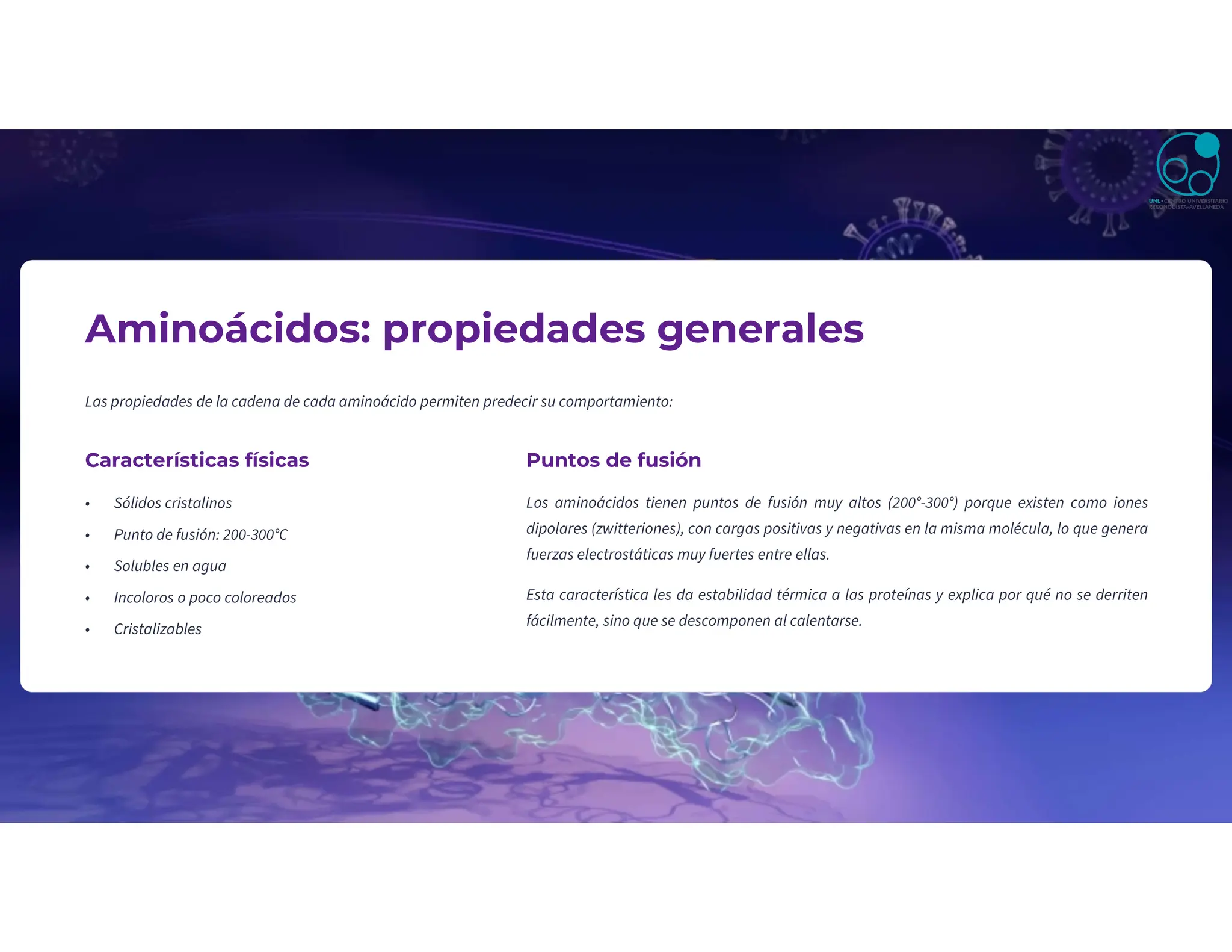 Aminoácidos: propiedades generales
Las propiedades de la cadena de cada aminoácido permiten predecir su comportamiento:
Características físicas
• Sólidos cristalinos
• Punto de fusión: 200-300°C
• Solubles en agua
• Incoloros o poco coloreados
• Cristalizables
Puntos de fusión
Los aminoácidos tienen puntos de fusión muy altos (200°-300°) porque existen como iones
dipolares (zwitteriones), con cargas positivas y negativas en la misma molécula, lo que genera
fuerzas electrostáticas muy fuertes entre ellas.
Esta característica les da estabilidad térmica a las proteínas y explica por qué no se derriten
fácilmente, sino que se descomponen al calentarse.
 