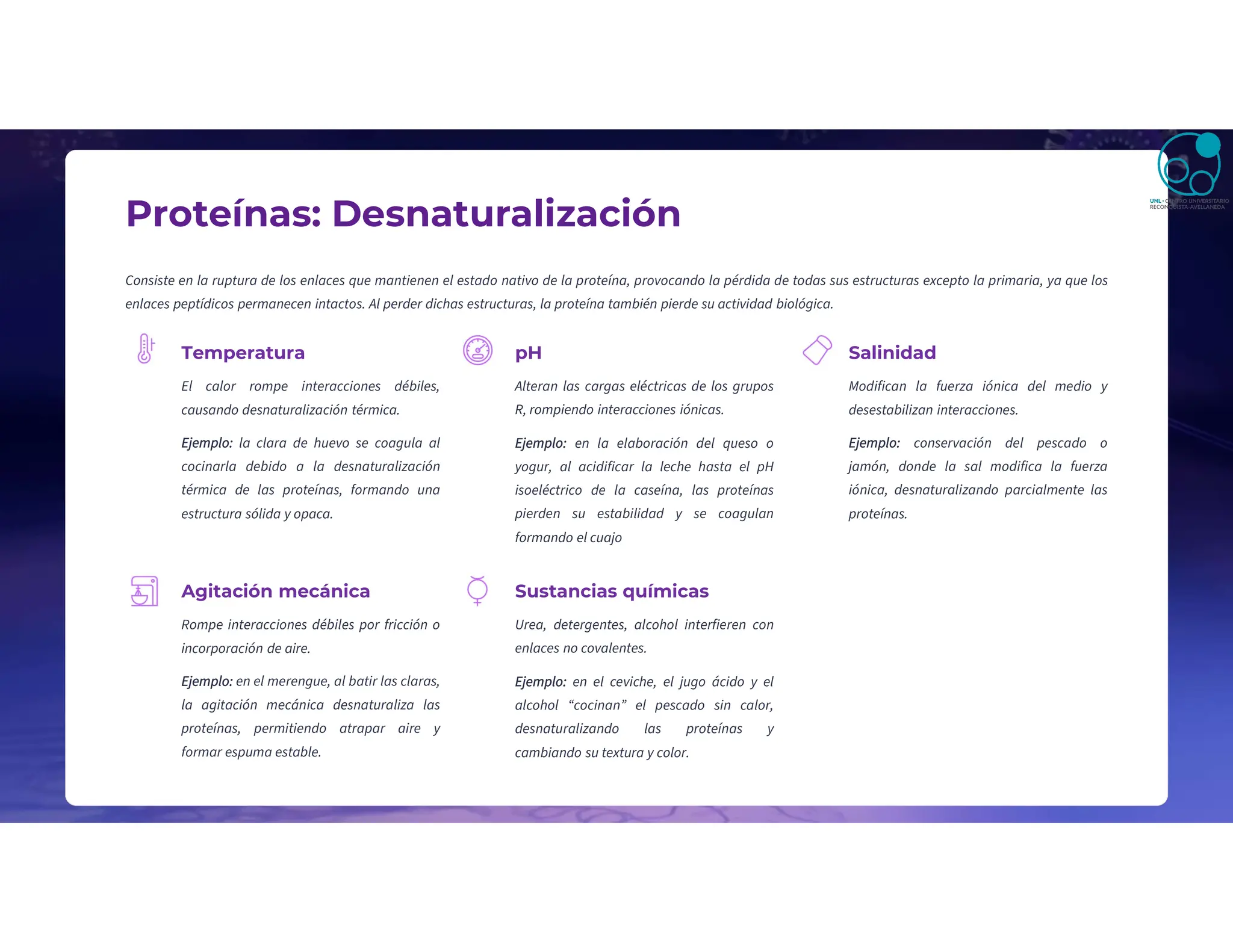 Proteínas: Desnaturalización
Consiste en la ruptura de los enlaces que mantienen el estado nativo de la proteína, provocando la pérdida de todas sus estructuras excepto la primaria, ya que los
enlaces peptídicos permanecen intactos. Al perder dichas estructuras, la proteína también pierde su actividad biológica.
Temperatura
El calor rompe interacciones débiles,
causando desnaturalización térmica.
Ejemplo: la clara de huevo se coagula al
cocinarla debido a la desnaturalización
térmica de las proteínas, formando una
estructura sólida y opaca.
pH
Alteran las cargas eléctricas de los grupos
R, rompiendo interacciones iónicas.
Salinidad
Modifican la fuerza iónica del medio y
desestabilizan interacciones.
Ejemplo: conservación del pescado o
jamón, donde la sal modifica la fuerza
iónica, desnaturalizando parcialmente las
proteínas.
Agitación mecánica
Rompe interacciones débiles por fricción o
incorporación de aire.
Ejemplo: en el merengue, al batir las claras,
la agitación mecánica desnaturaliza las
proteínas, permitiendo atrapar aire y
formar espuma estable.
Sustancias químicas
Urea, detergentes, alcohol interfieren con
enlaces no covalentes.
Ejemplo: en el ceviche, el jugo ácido y el
alcohol “cocinan” el pescado sin calor,
desnaturalizando las proteínas y
cambiando su textura y color.
Ejemplo: en la elaboración del queso o
yogur, al acidificar la leche hasta el pH
isoeléctrico de la caseína, las proteínas
pierden su estabilidad y se coagulan
formando el cuajo
 