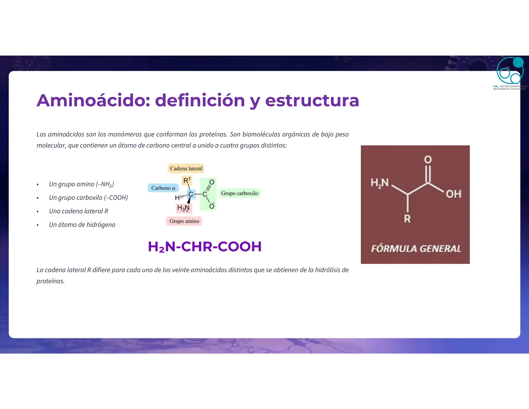 Aminoácido: definición y estructura
Los aminoácidos son los monómeros que conforman las proteínas. Son biomoléculas orgánicas de bajo peso
molecular, que contienen un átomo de carbono central α unido a cuatro grupos distintos:
• Un grupo amino (–NH₂)
• Un grupo carboxilo (–COOH)
• Una cadena lateral R
• Un átomo de hidrógeno
H₂N-CHR-COOH
La cadena lateral R difiere para cada uno de los veinte aminoácidos distintos que se obtienen de la hidrólisis de
proteínas.
 