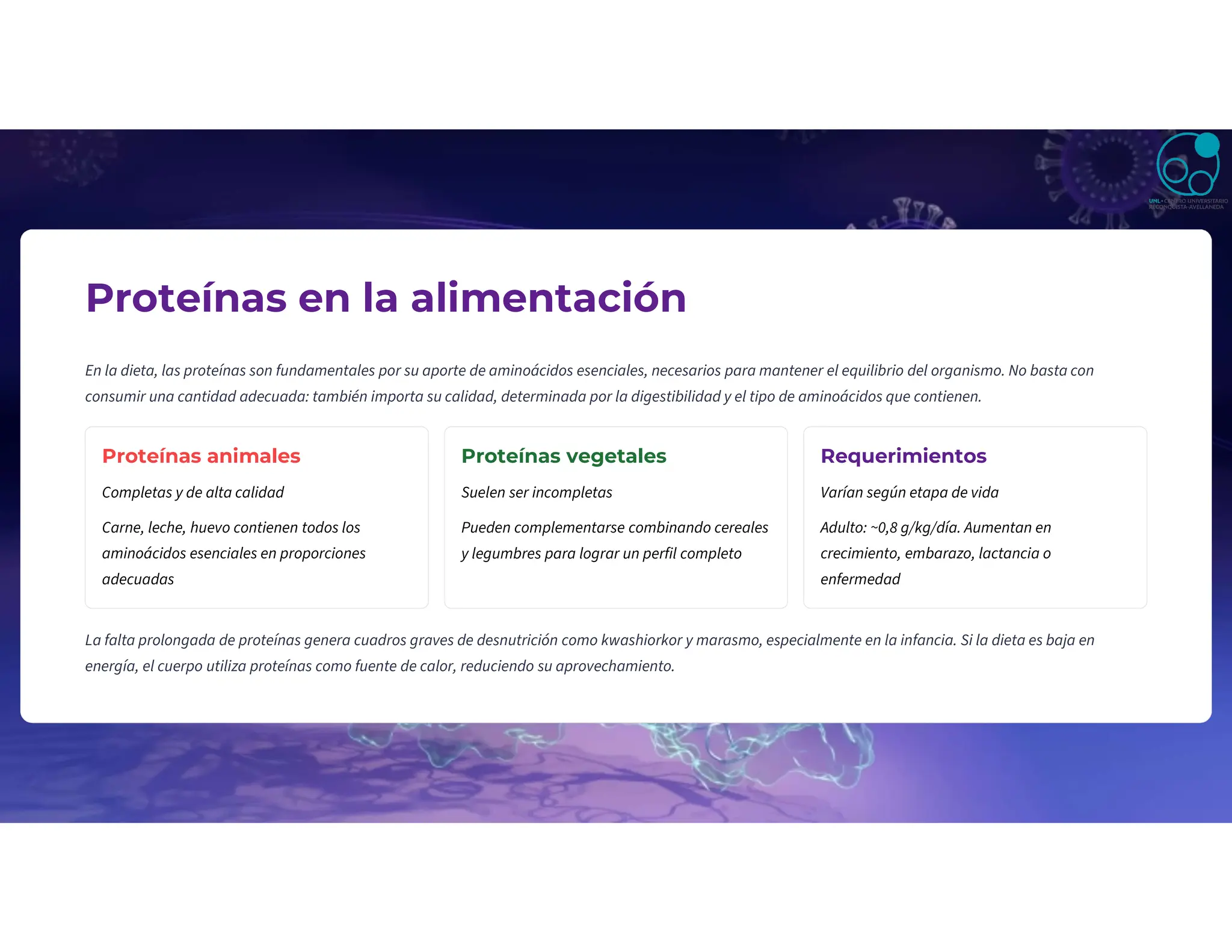 Proteínas en la alimentación
En la dieta, las proteínas son fundamentales por su aporte de aminoácidos esenciales, necesarios para mantener el equilibrio del organismo. No basta con
consumir una cantidad adecuada: también importa su calidad, determinada por la digestibilidad y el tipo de aminoácidos que contienen.
Proteínas animales
Completas y de alta calidad
Carne, leche, huevo contienen todos los
aminoácidos esenciales en proporciones
adecuadas
Proteínas vegetales
Suelen ser incompletas
Pueden complementarse combinando cereales
y legumbres para lograr un perfil completo
Requerimientos
Varían según etapa de vida
Adulto: ~0,8 g/kg/día. Aumentan en
crecimiento, embarazo, lactancia o
enfermedad
La falta prolongada de proteínas genera cuadros graves de desnutrición como kwashiorkor y marasmo, especialmente en la infancia. Si la dieta es baja en
energía, el cuerpo utiliza proteínas como fuente de calor, reduciendo su aprovechamiento.
 