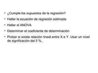 • ¿Cumple los supuestos de la regresión?
• Hallar la ecuación de regresión estimada
• Hallar el ANOVA
• Determinar el coeficiente de determinación
• Probar si existe relación lineal entre X e Y. Usar un nivel
de significación del 5 %..
 