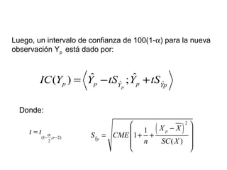 Luego, un intervalo de confianza de 100(1-α) para la nueva
observación Yp está dado por:
ˆ ˆ
ˆ ˆ( ) ;
p
p p pY Yp
IC Y Y tS Y tS= − +
Donde:
(1 , 2)
2
n
t t α
− −
= ( )
2
ˆ
1
1
( )
p
Yp
X X
S CME
n SC X
 −
 = + +
  
 
 