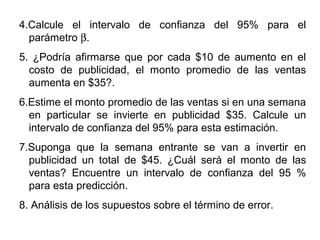 4.Calcule el intervalo de confianza del 95% para el
parámetro β.
5. ¿Podría afirmarse que por cada $10 de aumento en el
costo de publicidad, el monto promedio de las ventas
aumenta en $35?.
6.Estime el monto promedio de las ventas si en una semana
en particular se invierte en publicidad $35. Calcule un
intervalo de confianza del 95% para esta estimación.
7.Suponga que la semana entrante se van a invertir en
publicidad un total de $45. ¿Cuál será el monto de las
ventas? Encuentre un intervalo de confianza del 95 %
para esta predicción.
8. Análisis de los supuestos sobre el término de error.
 