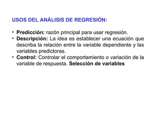 USOS DEL ANÁLISIS DE REGRESIÓN:
• Predicción: razón principal para usar regresión.
• Descripción: La idea es establecer una ecuación que
describa la relación entre la variable dependiente y las
variables predictoras.
• Control: Controlar el comportamiento o variación de la
variable de respuesta. Selección de variables
 
