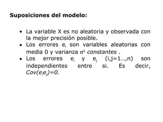 • La variable X es no aleatoria y observada con
la mejor precisión posible.
• Los errores ei son variables aleatorias con
media 0 y varianza σ2
constantes .
• Los errores ei y ej (i,j=1…,n) son
independientes entre si. Es decir,
Cov(eiej)=0.
Suposiciones del modelo:
 