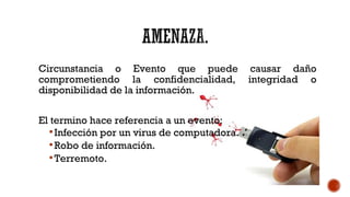 Circunstancia o Evento que puede causar daño
comprometiendo la confidencialidad, integridad o
disponibilidad de la información.
El termino hace referencia a un evento:
Infección por un virus de computadora.
Robo de información.
Terremoto.
 