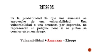 Es la probabilidad de que una amenaza se
aproveche de una vulnerabilidad. Una
vulnerabilidad o una amenaza por separado, no
representan un peligro. Pero si se juntan se
convierten en un riesgo.
Vulnerabilidad + Amenaza = Riesgo
 