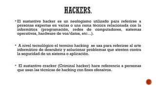  El sustantivo hacker es un neologismo utilizado para referirse a
personas expertas en varias o una rama técnica relacionada con la
informática (programación, redes de computadores, sistemas
operativos, hardware de voz/datos, etc…).
 A nivel tecnológico el termino hacking se usa para referirse al arte
informático de descubrir y solucionar problemas que atenten contra
la seguridad de un sistema o aplicación.
 El sustantivo cracker (Criminal hacker) hace referencia a personas
que usan las técnicas de hacking con fines ofensivos.
 