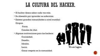 El hacker desea saber cada vez más.
 Su obsesión por aprender es enfermiza.
 Existen grandes comunidades a nivel mundial:
Grupos.
Foros.
Canales de chat.
 Algunas motivaciones para los hackers:
Curiosidad.
Desafío.
Ideales.
Lucro.
Ganar respeto en la comunidad.
 
