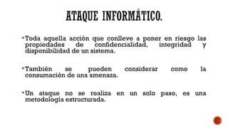 Toda aquella acción que conlleve a poner en riesgo las
propiedades de confidencialidad, integridad y
disponibilidad de un sistema.
También se pueden considerar como la
consumación de una amenaza.
Un ataque no se realiza en un solo paso, es una
metodología estructurada.
 