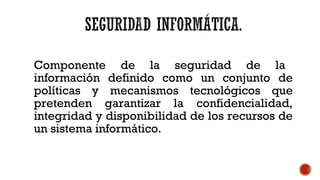 Componente de la seguridad de la
información definido como un conjunto de
políticas y mecanismos tecnológicos que
pretenden garantizar la confidencialidad,
integridad y disponibilidad de los recursos de
un sistema informático.
 