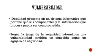  Debilidad presente en un sistema informático que
permite que sus componentes y la información que
procesa pueda ser comprometida.
Según la jerga de la seguridad informática una
vulnerabilidad también es conocida como un
agujero de seguridad.
 