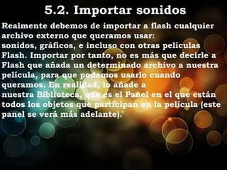 5.2. Importar sonidos
Realmente debemos de importar a flash cualquier
archivo externo que queramos usar:
sonidos, gráficos, e incluso con otras películas
Flash. Importar por tanto, no es más que decirle a
Flash que añada un determinado archivo a nuestra
película, para que podamos usarlo cuando
queramos. En realidad, lo añade a
nuestra Biblioteca, que es el Panel en el que están
todos los objetos que participan en la película (este
panel se verá más adelante).
 